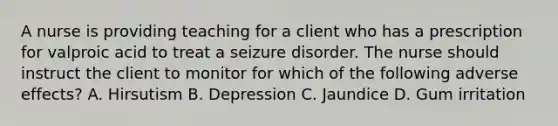 A nurse is providing teaching for a client who has a prescription for valproic acid to treat a seizure disorder. The nurse should instruct the client to monitor for which of the following adverse effects? A. Hirsutism B. Depression C. Jaundice D. Gum irritation