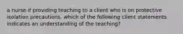 a nurse if providing teaching to a client who is on protective isolation precautions. which of the following client statements indicates an understanding of the teaching?