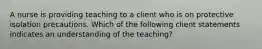 A nurse is providing teaching to a client who is on protective isolation precautions. Which of the following client statements indicates an understanding of the teaching?