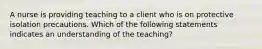 A nurse is providing teaching to a client who is on protective isolation precautions. Which of the following statements indicates an understanding of the teaching?