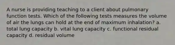 A nurse is providing teaching to a client about pulmonary function tests. Which of the following tests measures the volume of air the lungs can hold at the end of maximum inhalation? a. total lung capacity b. vital lung capacity c. functional residual capacity d. residual volume