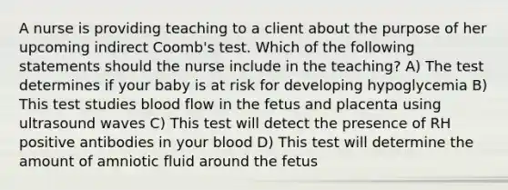 A nurse is providing teaching to a client about the purpose of her upcoming indirect Coomb's test. Which of the following statements should the nurse include in the teaching? A) The test determines if your baby is at risk for developing hypoglycemia B) This test studies blood flow in the fetus and placenta using ultrasound waves C) This test will detect the presence of RH positive antibodies in your blood D) This test will determine the amount of amniotic fluid around the fetus