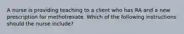 A nurse is providing teaching to a client who has RA and a new prescription for methotrexate. Which of the following instructions should the nurse include?