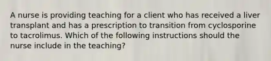 A nurse is providing teaching for a client who has received a liver transplant and has a prescription to transition from cyclosporine to tacrolimus. Which of the following instructions should the nurse include in the teaching?