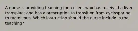 A nurse is providing teaching for a client who has received a liver transplant and has a prescription to transition from cyclosporine to tacrolimus. Which instruction should the nurse include in the teaching?