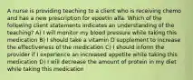 A nurse is providing teaching to a client who is receiving chemo and has a new prescription for epoetin alfa. Which of the following client statements indicates an understanding of the teaching? A) I will monitor my blood pressure while taking this medication B) I should take a vitamin D supplement to increase the effectiveness of the medication C) I should inform the provider if I experience an increased appetite while taking this medication D) I will decrease the amount of protein in my diet while taking this medication