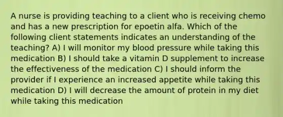 A nurse is providing teaching to a client who is receiving chemo and has a new prescription for epoetin alfa. Which of the following client statements indicates an understanding of the teaching? A) I will monitor my blood pressure while taking this medication B) I should take a vitamin D supplement to increase the effectiveness of the medication C) I should inform the provider if I experience an increased appetite while taking this medication D) I will decrease the amount of protein in my diet while taking this medication