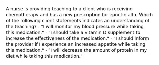 A nurse is providing teaching to a client who is receiving chemotherapy and has a new prescription for epoetin alfa. Which of the following client statements indicates an understanding of the teaching? - "I will monitor my blood pressure while taking this medication." - "I should take a vitamin D supplement to increase the effectiveness of the medication." - "I should inform the provider if I experience an increased appetite while taking this medication." - "I will decrease the amount of protein in my diet while taking this medication."