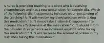 A nurse is providing teaching to a client who is receiving chemotherapy and has a new prescription for epoetin alfa. Which of the following client statements indicates an understanding of the teaching? A. "I will monitor my blood pressure while taking this medication." B. "I should take a vitamin D supplement to increase the effectiveness of the medication." C. "I should inform the provider if I experience an increased appetite while taking this medication." D. "I will decrease the amount of protein in my diet while taking this medication."