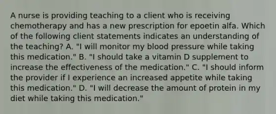 A nurse is providing teaching to a client who is receiving chemotherapy and has a new prescription for epoetin alfa. Which of the following client statements indicates an understanding of the teaching? A. "I will monitor my <a href='https://www.questionai.com/knowledge/kD0HacyPBr-blood-pressure' class='anchor-knowledge'>blood pressure</a> while taking this medication." B. "I should take a vitamin D supplement to increase the effectiveness of the medication." C. "I should inform the provider if I experience an increased appetite while taking this medication." D. "I will decrease the amount of protein in my diet while taking this medication."