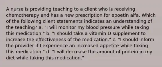 A nurse is providing teaching to a client who is receiving chemotherapy and has a new prescription for epoetin alfa. Which of the following client statements indicates an understanding of the teaching? a. "I will monitor my blood pressure while taking this medication." b. "I should take a vitamin D supplement to increase the effectiveness of the medication." c. "I should inform the provider if I experience an increased appetite while taking this medication." d. "I will decrease the amount of protein in my diet while taking this medication."