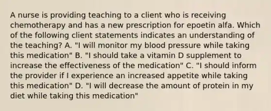 A nurse is providing teaching to a client who is receiving chemotherapy and has a new prescription for epoetin alfa. Which of the following client statements indicates an understanding of the teaching? A. "I will monitor my blood pressure while taking this medication" B. "I should take a vitamin D supplement to increase the effectiveness of the medication" C. "I should inform the provider if I experience an increased appetite while taking this medication" D. "I will decrease the amount of protein in my diet while taking this medication"