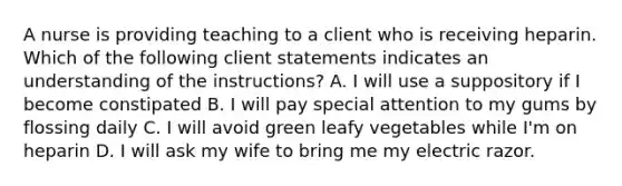 A nurse is providing teaching to a client who is receiving heparin. Which of the following client statements indicates an understanding of the instructions? A. I will use a suppository if I become constipated B. I will pay special attention to my gums by flossing daily C. I will avoid green leafy vegetables while I'm on heparin D. I will ask my wife to bring me my electric razor.