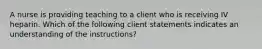 A nurse is providing teaching to a client who is receiving IV heparin. Which of the following client statements indicates an understanding of the instructions?