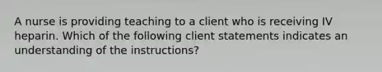 A nurse is providing teaching to a client who is receiving IV heparin. Which of the following client statements indicates an understanding of the instructions?