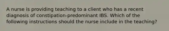 A nurse is providing teaching to a client who has a recent diagnosis of constipation-predominant IBS. Which of the following instructions should the nurse include in the teaching?