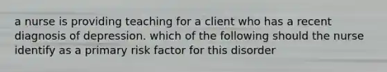 a nurse is providing teaching for a client who has a recent diagnosis of depression. which of the following should the nurse identify as a primary risk factor for this disorder