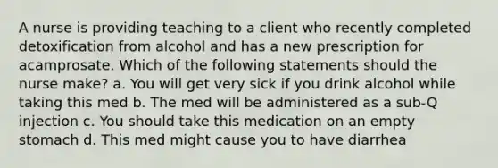 A nurse is providing teaching to a client who recently completed detoxification from alcohol and has a new prescription for acamprosate. Which of the following statements should the nurse make? a. You will get very sick if you drink alcohol while taking this med b. The med will be administered as a sub-Q injection c. You should take this medication on an empty stomach d. This med might cause you to have diarrhea