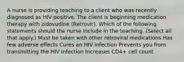 A nurse is providing teaching to a client who was recently diagnosed as HIV positive. The client is beginning medication therapy with zidovudine (Retrovir). Which of the following statements should the nurse include in the teaching. (Select all that apply.) Must be taken with other retroviral medications Has few adverse effects Cures an HIV infection Prevents you from transmitting the HIV infection Increases CD4+ cell count