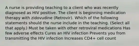 A nurse is providing teaching to a client who was recently diagnosed as HIV positive. The client is beginning medication therapy with zidovudine (Retrovir). Which of the following statements should the nurse include in the teaching. (Select all that apply.) Must be taken with other retroviral medications Has few adverse effects Cures an HIV infection Prevents you from transmitting the HIV infection Increases CD4+ cell count