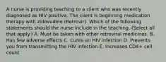 A nurse is providing teaching to a client who was recently diagnosed as HIV positive. The client is beginning medication therapy with zidovudine (Retrovir). Which of the following statements should the nurse include in the teaching. (Select all that apply.) A. Must be taken with other retroviral medicines. B. Has few adverse effects C. Cures an HIV infection D. Prevents you from transmitting the HIV infection E. Increases CD4+ cell count