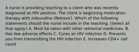 A nurse is providing teaching to a client who was recently diagnosed as HIV positive. The client is beginning medication therapy with zidovudine (Retrovir). Which of the following statements should the nurse include in the teaching. (Select all that apply.) A. Must be taken with other retroviral medicines. B. Has few adverse effects C. Cures an HIV infection D. Prevents you from transmitting the HIV infection E. Increases CD4+ cell count