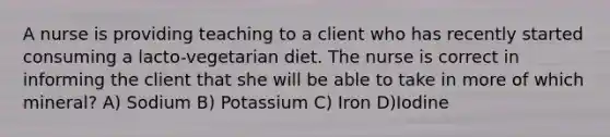 A nurse is providing teaching to a client who has recently started consuming a lacto-vegetarian diet. The nurse is correct in informing the client that she will be able to take in more of which mineral? A) Sodium B) Potassium C) Iron D)Iodine