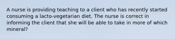 A nurse is providing teaching to a client who has recently started consuming a lacto-vegetarian diet. The nurse is correct in informing the client that she will be able to take in more of which mineral?