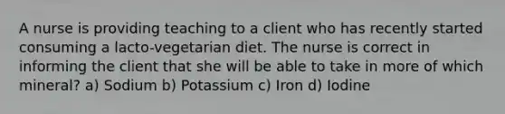 A nurse is providing teaching to a client who has recently started consuming a lacto-vegetarian diet. The nurse is correct in informing the client that she will be able to take in more of which mineral? a) Sodium b) Potassium c) Iron d) Iodine