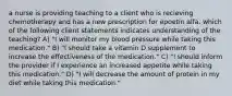 a nurse is providing teaching to a client who is recieving chemotherapy and has a new prescription for epoetin alfa. which of the following client statements indicates understanding of the teaching? A) "I will monitor my blood pressure while taking this medication." B) "I should take a vitamin D supplement to increase the effectiveness of the medication." C) "I should inform the provider if I experience an increased appetite while taking this medication." D) "I will decrease the amount of protein in my diet while taking this medication."