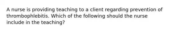 A nurse is providing teaching to a client regarding prevention of thrombophlebitis. Which of the following should the nurse include in the teaching?