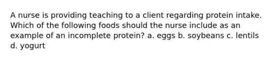 A nurse is providing teaching to a client regarding protein intake. Which of the following foods should the nurse include as an example of an incomplete protein? a. eggs b. soybeans c. lentils d. yogurt