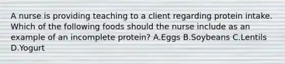 A nurse is providing teaching to a client regarding protein intake. Which of the following foods should the nurse include as an example of an incomplete protein? A.Eggs B.Soybeans C.Lentils D.Yogurt