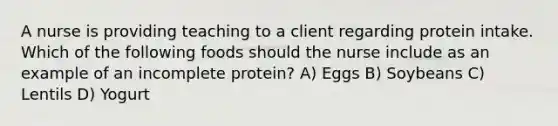 A nurse is providing teaching to a client regarding protein intake. Which of the following foods should the nurse include as an example of an incomplete protein? A) Eggs B) Soybeans C) Lentils D) Yogurt