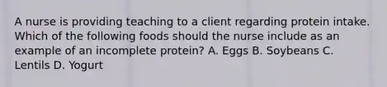 A nurse is providing teaching to a client regarding protein intake. Which of the following foods should the nurse include as an example of an incomplete protein? A. Eggs B. Soybeans C. Lentils D. Yogurt