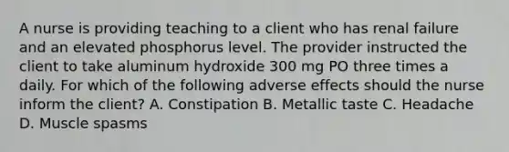 A nurse is providing teaching to a client who has renal failure and an elevated phosphorus level. The provider instructed the client to take aluminum hydroxide 300 mg PO three times a daily. For which of the following adverse effects should the nurse inform the client? A. Constipation B. Metallic taste C. Headache D. Muscle spasms