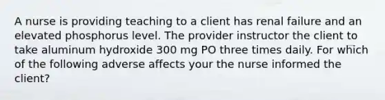 A nurse is providing teaching to a client has renal failure and an elevated phosphorus level. The provider instructor the client to take aluminum hydroxide 300 mg PO three times daily. For which of the following adverse affects your the nurse informed the client?