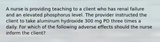 A nurse is providing teaching to a client who has renal failure and an elevated phosphorus level. The provider instructed the client to take aluminum hydroxide 300 mg PO three times a daily. For which of the following adverse effects should the nurse inform the client?