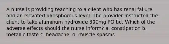 A nurse is providing teaching to a client who has renal failure and an elevated phosphorous level. The provider instructed the client to take aluminum hydroxide 300mg PO tid. Which of the adverse effects should the nurse inform? a. constipation b. metallic taste c. headache, d. muscle spasms