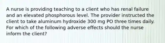 A nurse is providing teaching to a client who has renal failure and an elevated phosphorous level. The provider instructed the client to take aluminum hydroxide 300 mg PO three times daily. For which of the following adverse effects should the nurse inform the client?