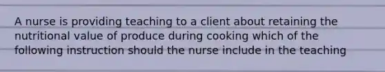 A nurse is providing teaching to a client about retaining the nutritional value of produce during cooking which of the following instruction should the nurse include in the teaching