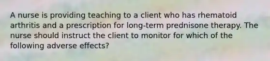 A nurse is providing teaching to a client who has rhematoid arthritis and a prescription for long-term prednisone therapy. The nurse should instruct the client to monitor for which of the following adverse effects?