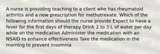 A nurse is providing teaching to a client who has rheumatoid arthritis and a new prescription for methotrexate. Which of the following information should the nurse provide Expect to have a fever for the first days of therapy Drink 2 to 3 L of water per day while on the medication Administer the medication with an NSAID to enhance effectiveness Take the medication in the morning to prevent insomnia