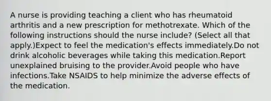 A nurse is providing teaching a client who has rheumatoid arthritis and a new prescription for methotrexate. Which of the following instructions should the nurse include? (Select all that apply.)Expect to feel the medication's effects immediately.Do not drink alcoholic beverages while taking this medication.Report unexplained bruising to the provider.Avoid people who have infections.Take NSAIDS to help minimize the adverse effects of the medication.