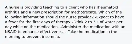 A nurse is providing teaching to a client who has rheumatoid arthritis and a new prescription for methotrexate. Which of the following information should the nurse provide? -Expect to have a fever for the first days of therapy. -Drink 2 to 3 L of water per day while on the medication. -Administer the medication with an NSAID to enhance effectiveness. -Take the medication in the morning to prevent insomnia.