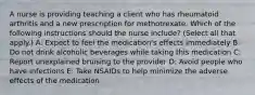 A nurse is providing teaching a client who has rheumatoid arthritis and a new prescription for methotrexate. Which of the following instructions should the nurse include? (Select all that apply.) A: Expect to feel the medication's effects immediately B: Do not drink alcoholic beverages while taking this medication C: Report unexplained bruising to the provider D: Avoid people who have infections E: Take NSAIDs to help minimize the adverse effects of the medication