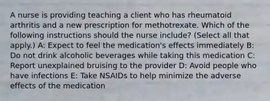 A nurse is providing teaching a client who has rheumatoid arthritis and a new prescription for methotrexate. Which of the following instructions should the nurse include? (Select all that apply.) A: Expect to feel the medication's effects immediately B: Do not drink alcoholic beverages while taking this medication C: Report unexplained bruising to the provider D: Avoid people who have infections E: Take NSAIDs to help minimize the adverse effects of the medication