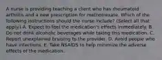 A nurse is providing teaching a client who has rheumatoid arthritis and a new prescription for methotrexate. Which of the following instructions should the nurse include? (Select all that apply.) A. Expect to feel the medication's effects immediately. B. Do not drink alcoholic beverages while taking this medication. C. Report unexplained bruising to the provider. D. Avoid people who have infections. E. Take NSAIDS to help minimize the adverse effects of the medication.