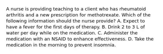 A nurse is providing teaching to a client who has rheumatoid arthritis and a new prescription for methotrexate. Which of the following information should the nurse provide? A. Expect to have a fever for the first days of therapy. B. Drink 2 to 3 L of water per day while on the medication. C. Administer the medication with an NSAID to enhance effectiveness. D. Take the medication in the morning to prevent insomnia.