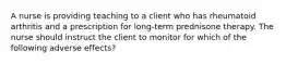 A nurse is providing teaching to a client who has rheumatoid arthritis and a prescription for long-term prednisone therapy. The nurse should instruct the client to monitor for which of the following adverse effects?
